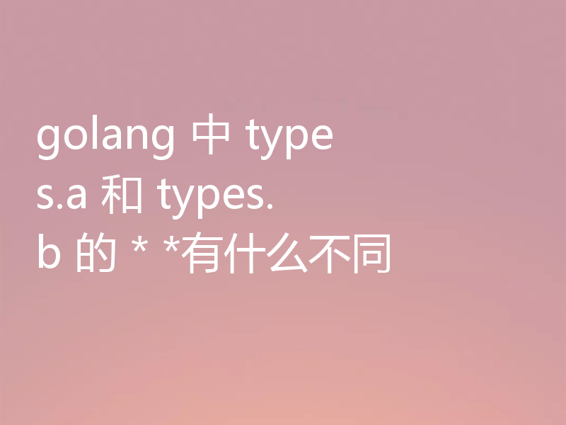 golang 中 types.a 和 types.b 的 * *有什么不同