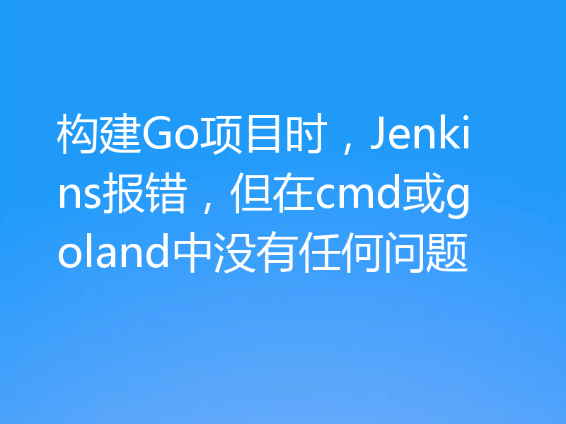 构建Go项目时，Jenkins报错，但在cmd或goland中没有任何问题