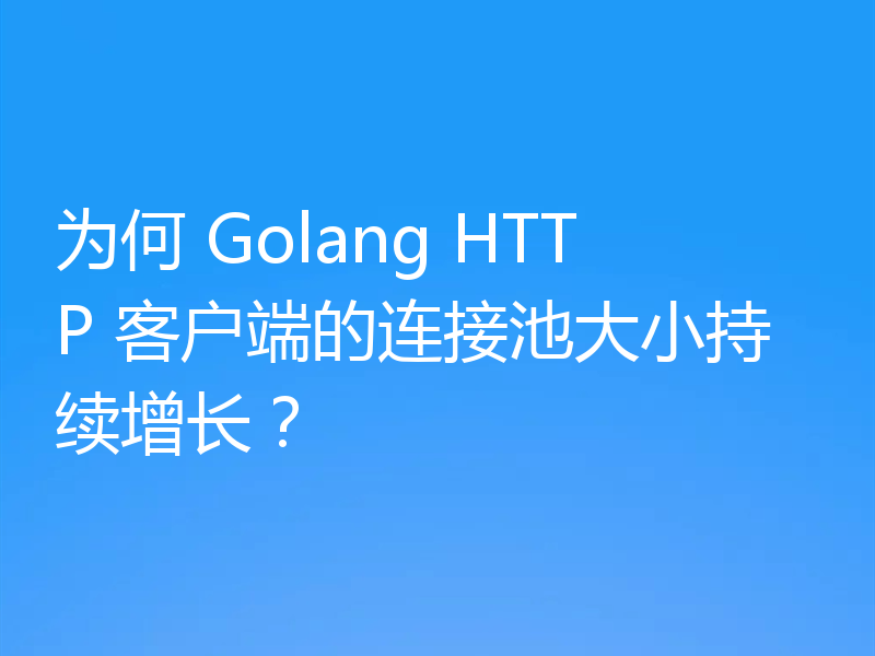 为何 Golang HTTP 客户端的连接池大小持续增长？