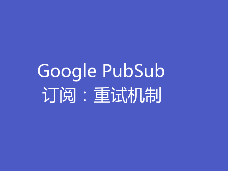 Google PubSub 订阅：重试机制