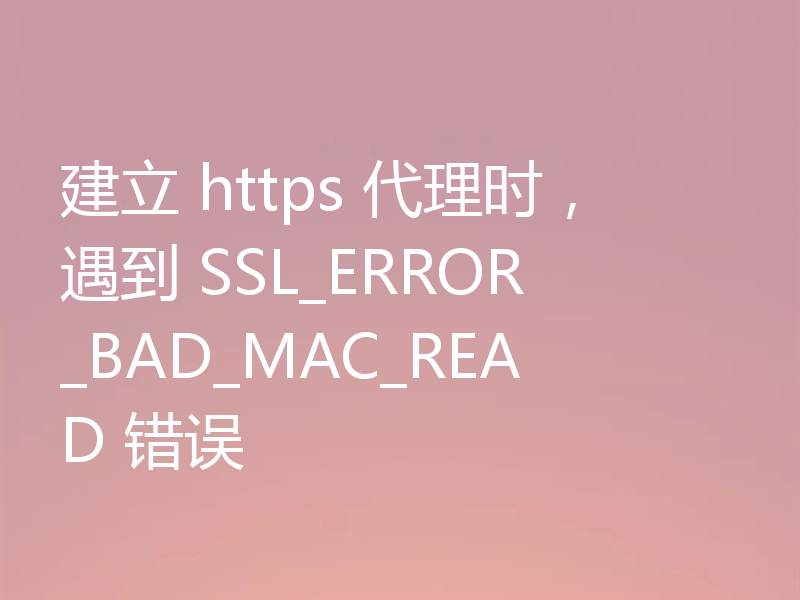 建立 https 代理时，遇到 SSL_ERROR_BAD_MAC_READ 错误