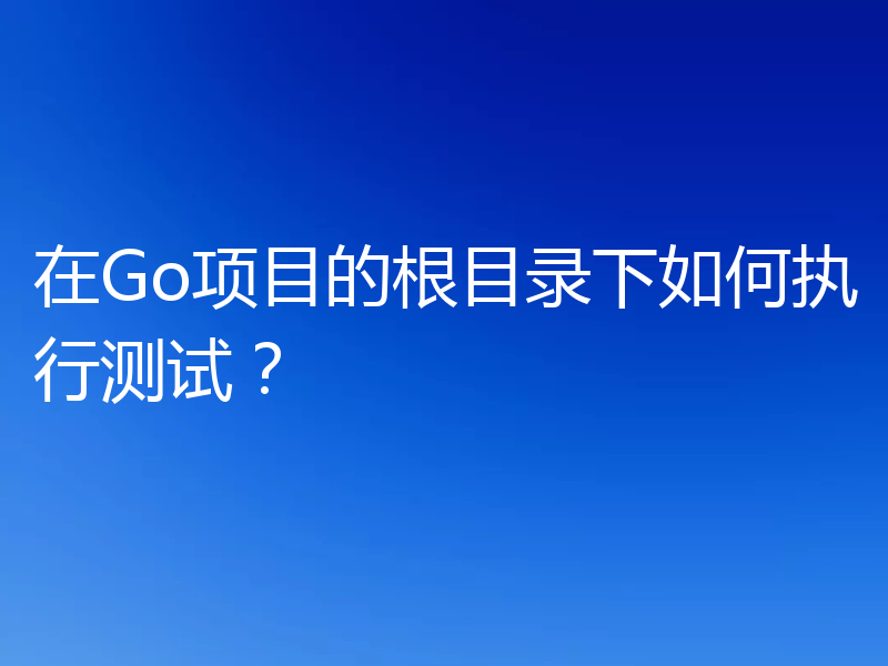 在Go项目的根目录下如何执行测试？