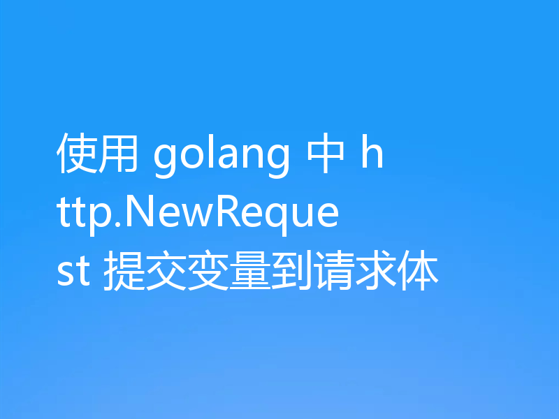 使用 golang 中 http.NewRequest 提交变量到请求体