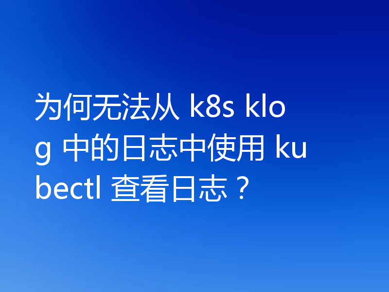 为何无法从 k8s klog 中的日志中使用 kubectl 查看日志？