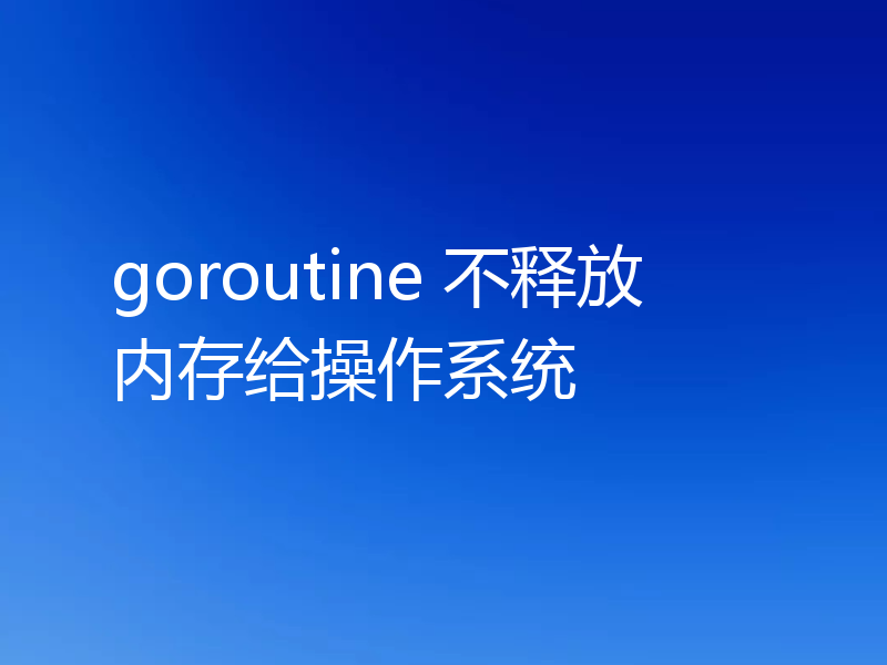 goroutine 不释放内存给操作系统