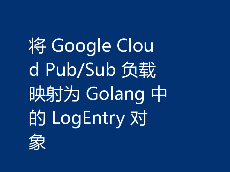 将 Google Cloud Pub/Sub 负载映射为 Golang 中的 LogEntry 对象