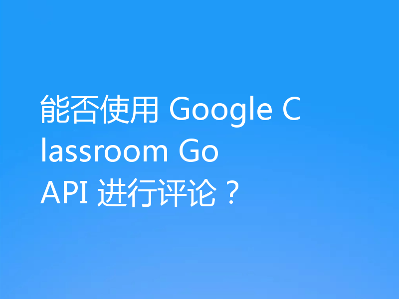 能否使用 Google Classroom Go API 进行评论？