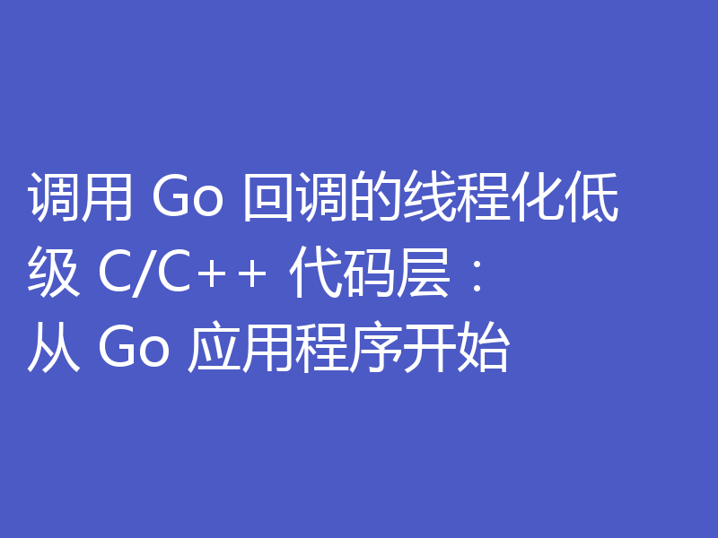 调用 Go 回调的线程化低级 C/C++ 代码层：从 Go 应用程序开始