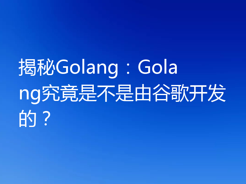 揭秘Golang：Golang究竟是不是由谷歌开发的？