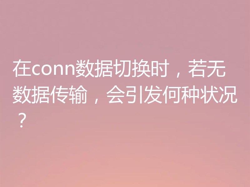 在conn数据切换时，若无数据传输，会引发何种状况？