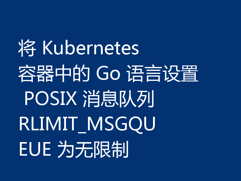将 Kubernetes 容器中的 Go 语言设置 POSIX 消息队列 RLIMIT_MSGQUEUE 为无限制