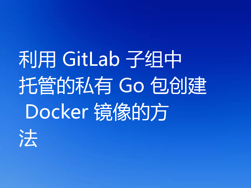 利用 GitLab 子组中托管的私有 Go 包创建 Docker 镜像的方法