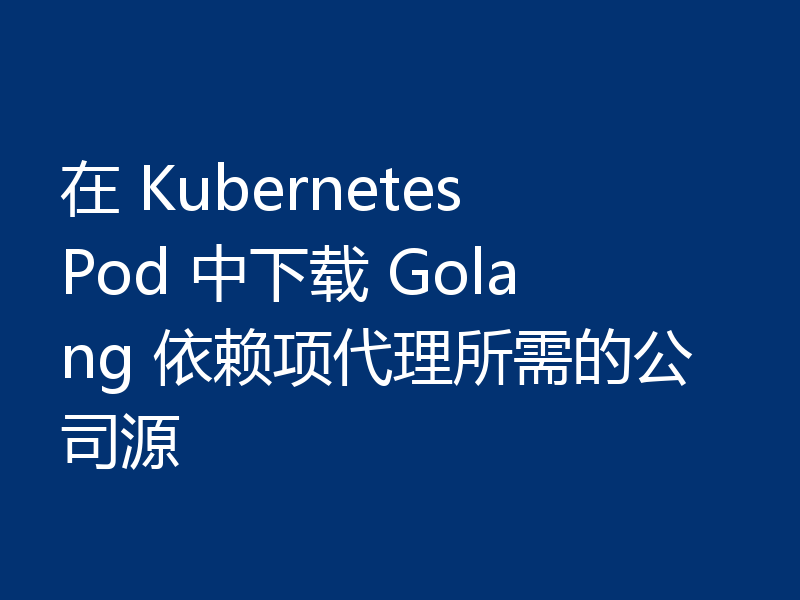 在 Kubernetes Pod 中下载 Golang 依赖项代理所需的公司源