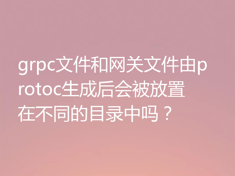 grpc文件和网关文件由protoc生成后会被放置在不同的目录中吗？
