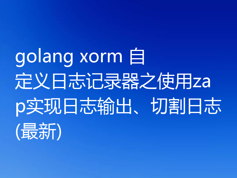 golang xorm 自定义日志记录器之使用zap实现日志输出、切割日志(最新)