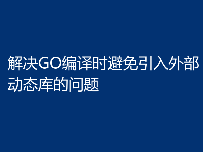 解决GO编译时避免引入外部动态库的问题