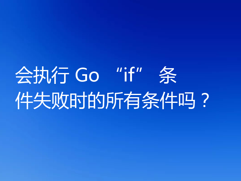 会执行 Go “if” 条件失败时的所有条件吗？
