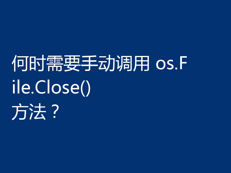 何时需要手动调用 os.File.Close() 方法？