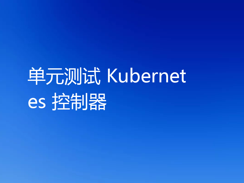 单元测试 Kubernetes 控制器