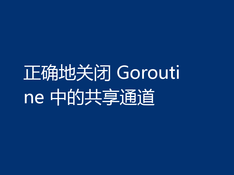 正确地关闭 Goroutine 中的共享通道