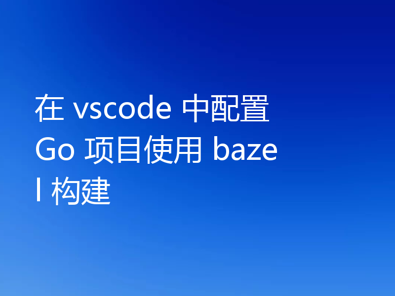 在 vscode 中配置 Go 项目使用 bazel 构建