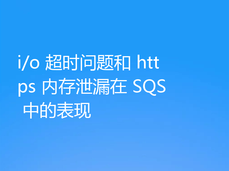 i/o 超时问题和 https 内存泄漏在 SQS 中的表现