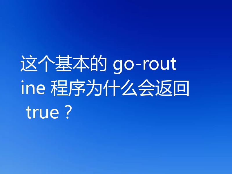 这个基本的 go-routine 程序为什么会返回 true？