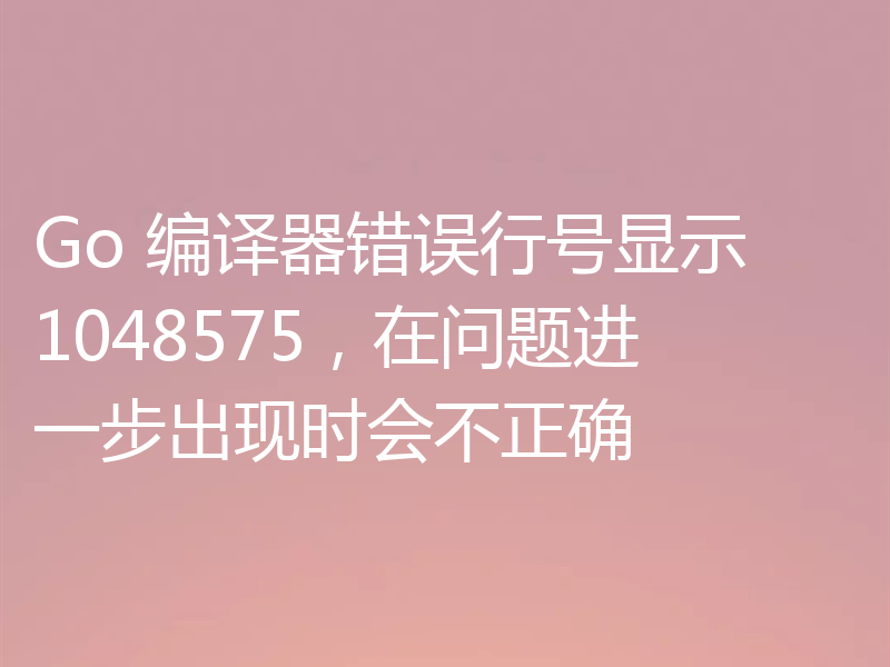Go 编译器错误行号显示 1048575，在问题进一步出现时会不正确