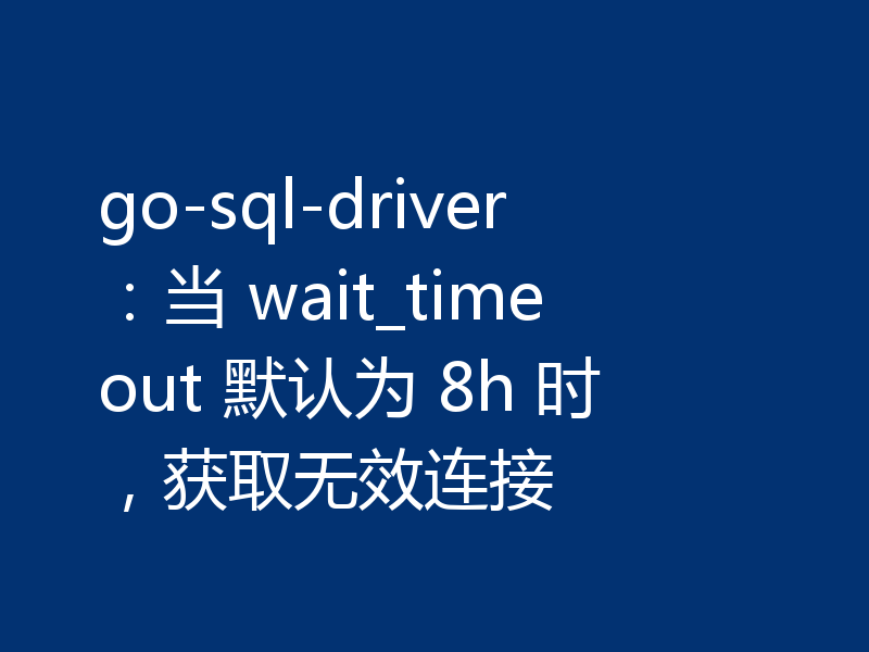 go-sql-driver：当 wait_timeout 默认为 8h 时，获取无效连接