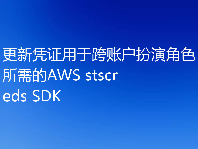 更新凭证用于跨账户扮演角色所需的AWS stscreds SDK
