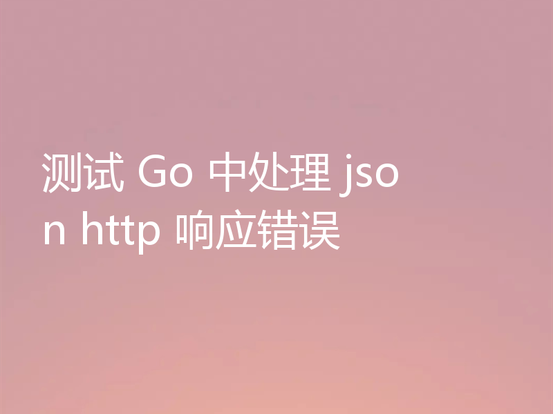 测试 Go 中处理 json http 响应错误