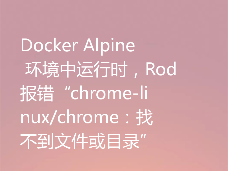 Docker Alpine 环境中运行时，Rod 报错“chrome-linux/chrome：找不到文件或目录”