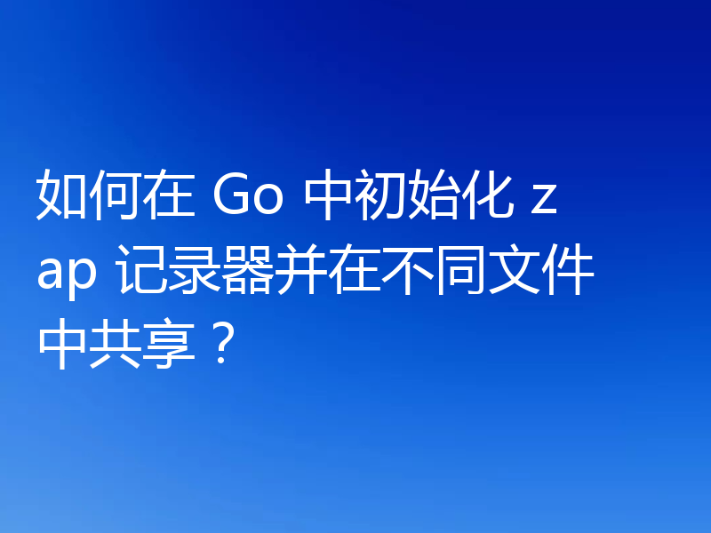 如何在 Go 中初始化 zap 记录器并在不同文件中共享？