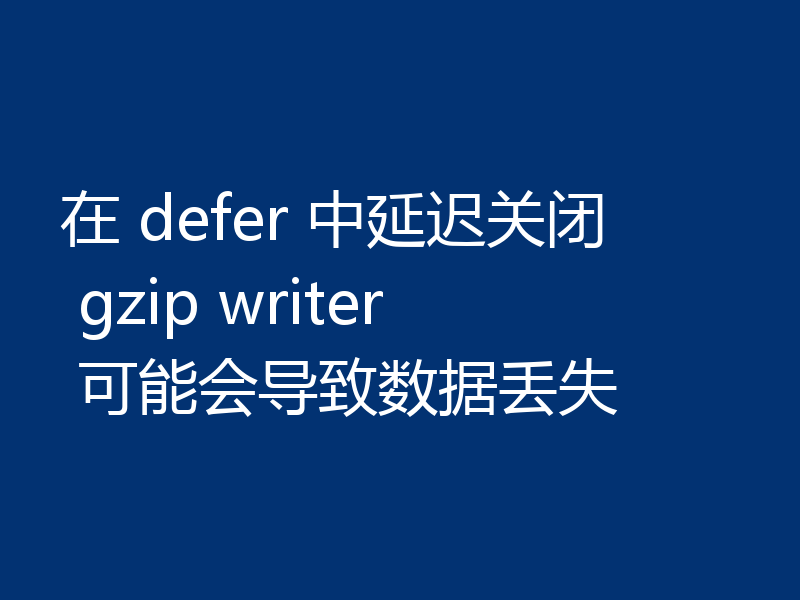 在 defer 中延迟关闭 gzip writer 可能会导致数据丢失
