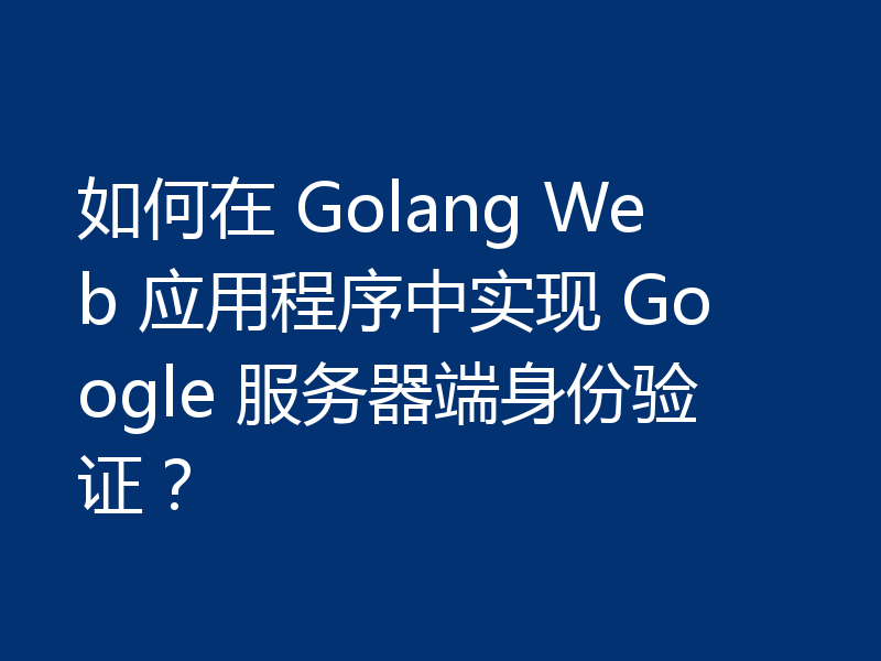 如何在 Golang Web 应用程序中实现 Google 服务器端身份验证？