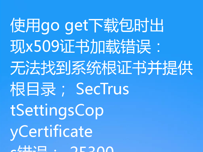 使用go get下载包时出现x509证书加载错误：无法找到系统根证书并提供根目录； SecTrustSettingsCopyCertificates错误：-25300