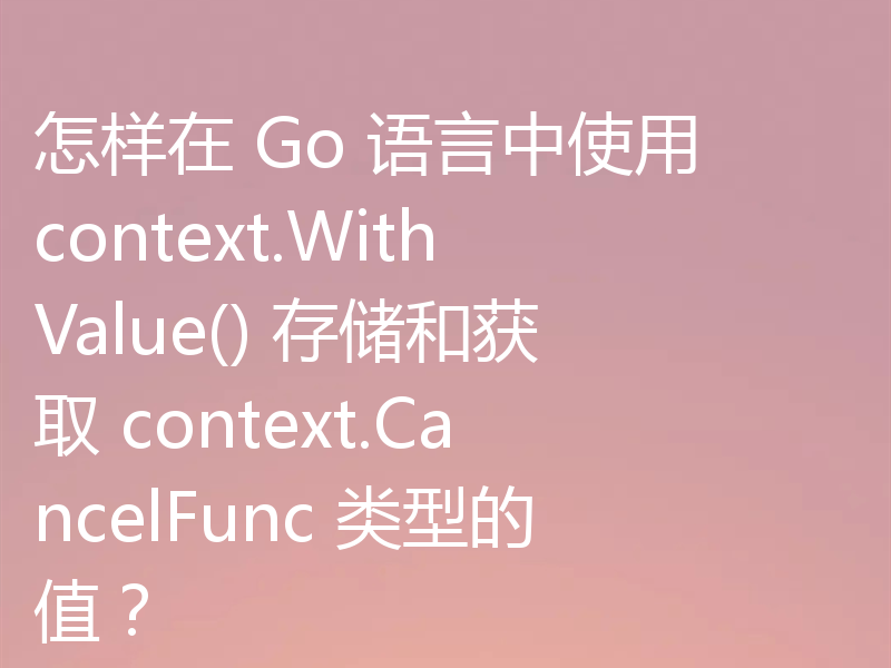 怎样在 Go 语言中使用 context.WithValue() 存储和获取 context.CancelFunc 类型的值？