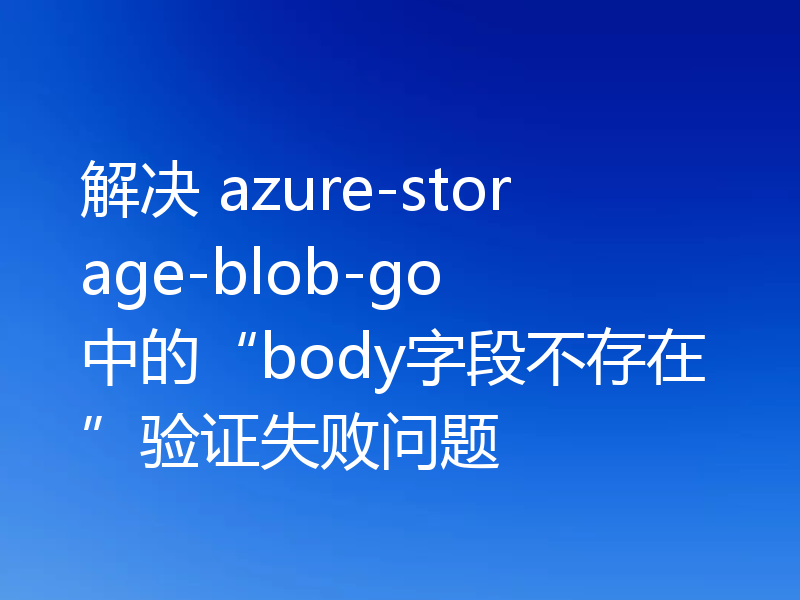 解决 azure-storage-blob-go 中的“body字段不存在”验证失败问题