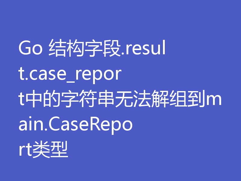 Go 结构字段.result.case_report中的字符串无法解组到main.CaseReport类型