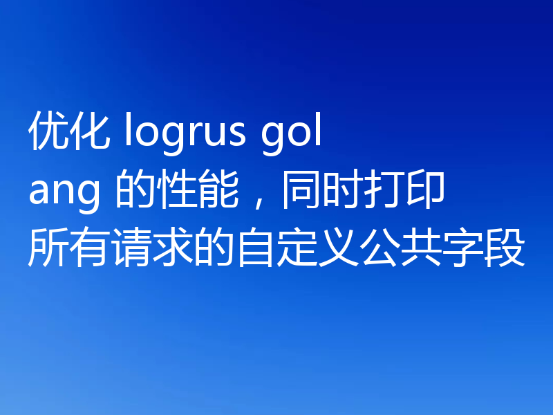优化 logrus golang 的性能，同时打印所有请求的自定义公共字段