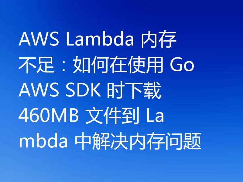 AWS Lambda 内存不足：如何在使用 Go AWS SDK 时下载 460MB 文件到 Lambda 中解决内存问题