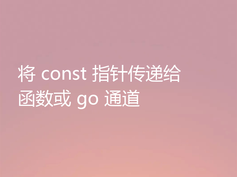 将 const 指针传递给函数或 go 通道