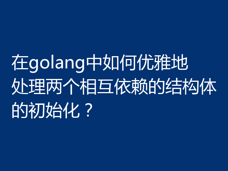 在golang中如何优雅地处理两个相互依赖的结构体的初始化？