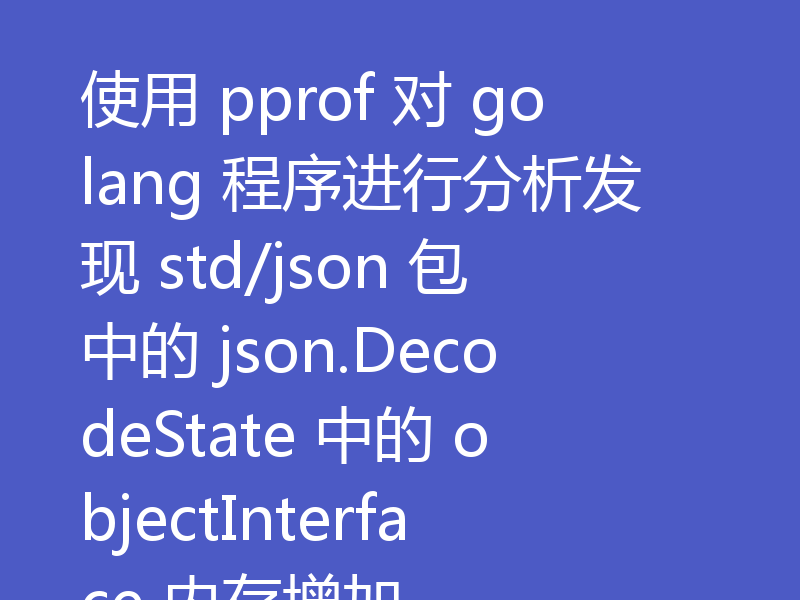 使用 pprof 对 golang 程序进行分析发现 std/json 包中的 json.DecodeState 中的 objectInterface 内存增加