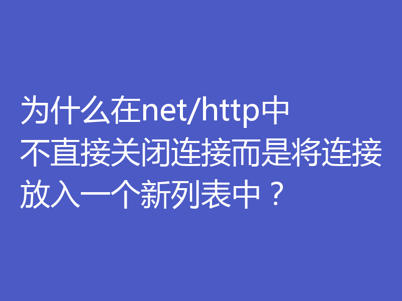 为什么在net/http中不直接关闭连接而是将连接放入一个新列表中？