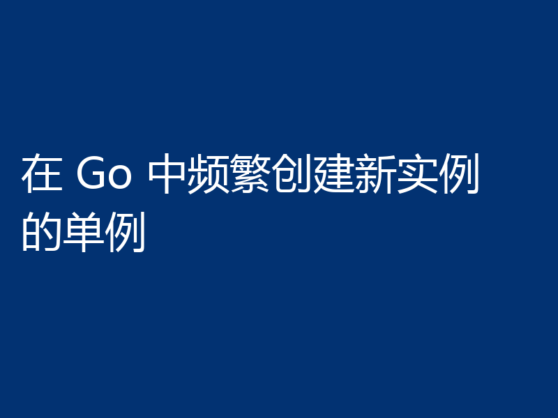 在 Go 中频繁创建新实例的单例