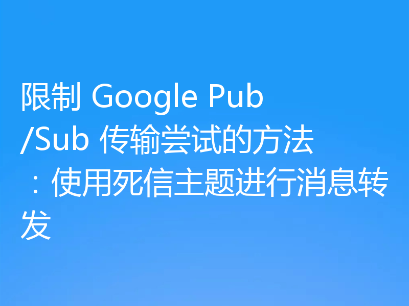 限制 Google Pub/Sub 传输尝试的方法：使用死信主题进行消息转发