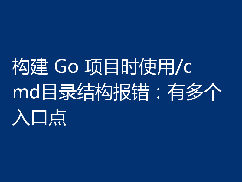 构建 Go 项目时使用/cmd目录结构报错：有多个入口点