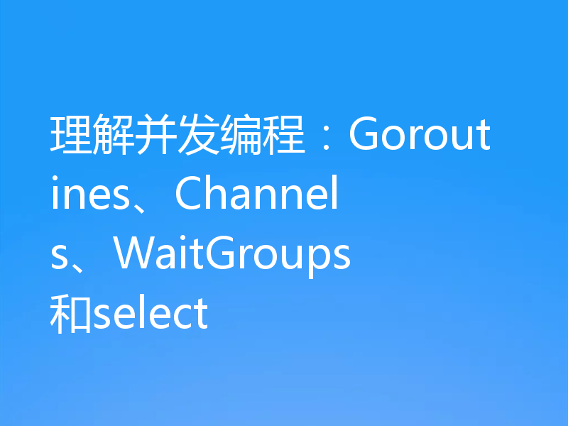 理解并发编程：Goroutines、Channels、WaitGroups和select