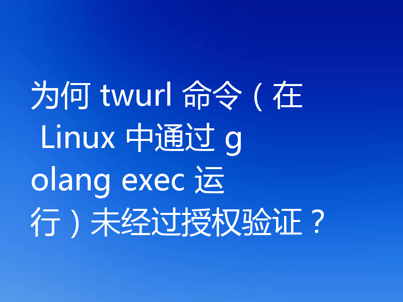 为何 twurl 命令（在 Linux 中通过 golang exec 运行）未经过授权验证？